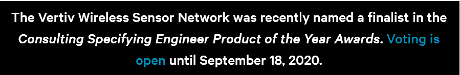 Notice that the Vertiv Wireless Sensor Network was named a finalist in the Consulting Specifying Engineer Product of the Year Awards, with voting open until 18 September 2020